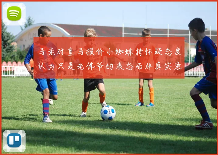马竞对皇马报价小蜘蛛持怀疑态度认为只是老佛爷的表态而非真实意图