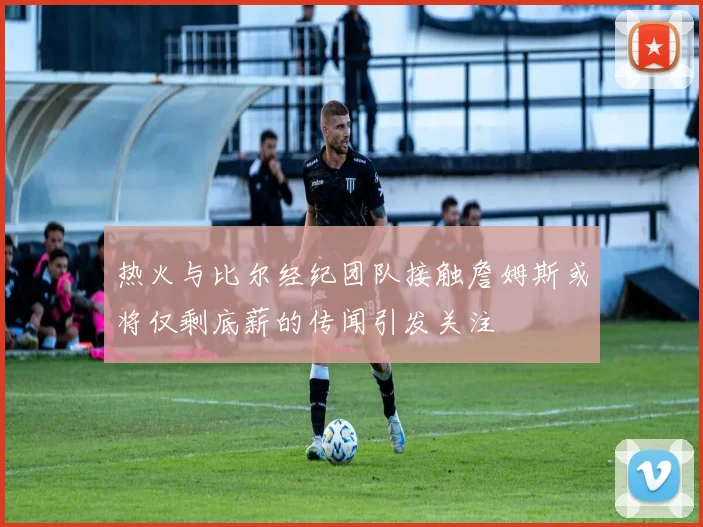 热火与比尔经纪团队接触詹姆斯或将仅剩底薪的传闻引发关注