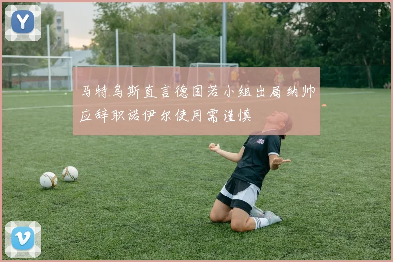 马特乌斯直言德国若小组出局纳帅应辞职诺伊尔使用需谨慎