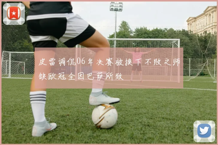 皮雷调侃06年决赛被换下不败之师缺欧冠全因巴萨所致
