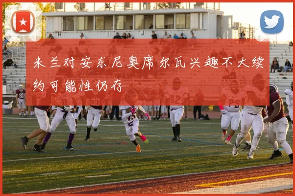 米兰对安东尼奥席尔瓦兴趣不大续约可能性仍存