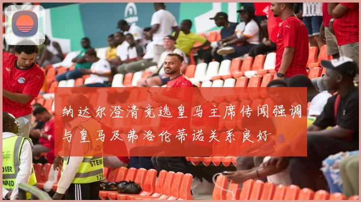 纳达尔澄清竞选皇马主席传闻强调与皇马及弗洛伦蒂诺关系良好