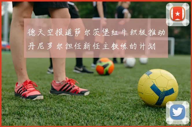 德天空报道萨尔茨堡红牛积极推动丹尼罗尔担任新任主教练的计划