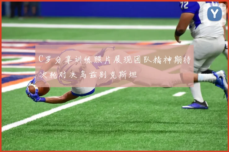 C罗分享训练照片展现团队精神期待次轮对决乌兹别克斯坦