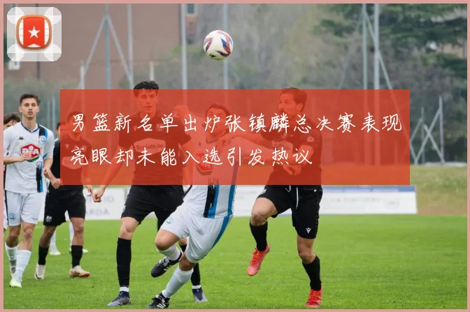 男篮新名单出炉张镇麟总决赛表现亮眼却未能入选引发热议