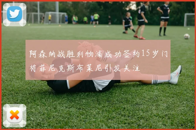 阿森纳战胜利物浦成功签约15岁门将菲尼克斯布莱尼引发关注