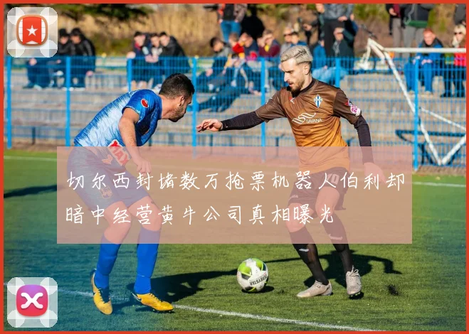 切尔西封堵数万抢票机器人伯利却暗中经营黄牛公司真相曝光