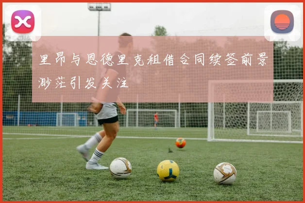 里昂与恩德里克租借合同续签前景渺茫引发关注