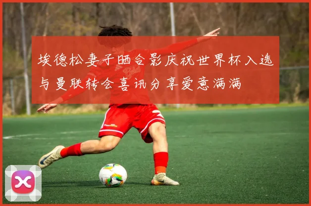 埃德松妻子晒合影庆祝世界杯入选与曼联转会喜讯分享爱意满满