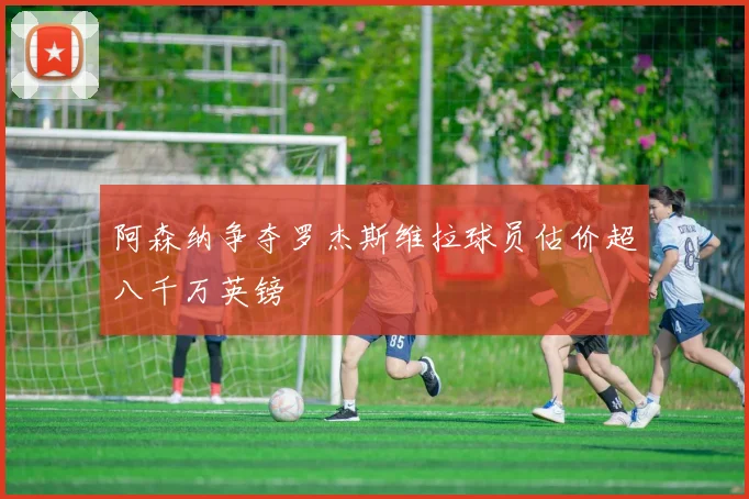 阿森纳争夺罗杰斯维拉球员估价超八千万英镑