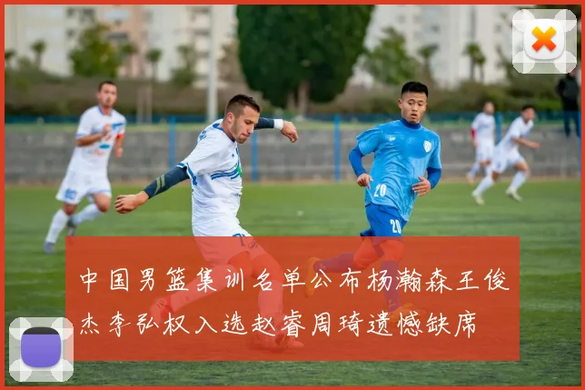 中国男篮集训名单公布杨瀚森王俊杰李弘权入选赵睿周琦遗憾缺席
