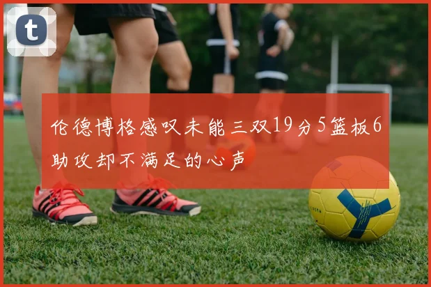 伦德博格感叹未能三双19分5篮板6助攻却不满足的心声
