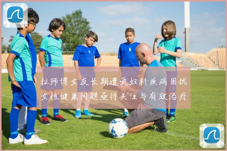 拉师傅女友长期遭受妇科疾病困扰女性健康问题亟待关注与有效治疗方案